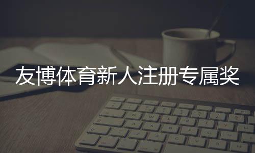 友博体育新人注册专属奖励怎么领取？最新福利、领取攻略与使用注意事项