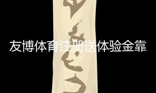 友博体育注册送体验金靠谱吗？注册领取、使用规则与提现全攻略