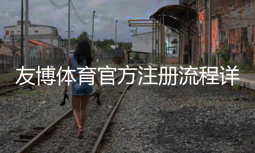 友博体育官方注册流程详解：新手快速开户、实名认证与安全注意事项
