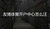 友博体育开户中心怎么注册？新手开户流程、优惠与安全注意事项详解