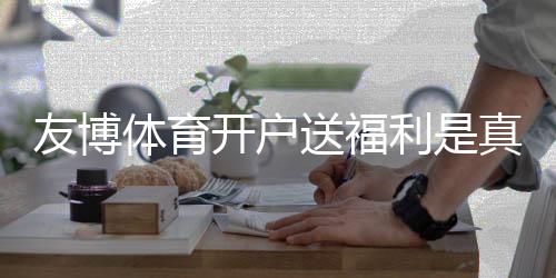 友博体育开户送福利是真的吗？新手领取攻略、优惠规则与安全注意事项