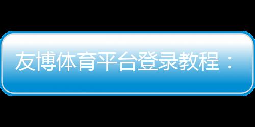 友博体育平台登录教程：手机与电脑快速注册、账号安全与常见问题一站解决
