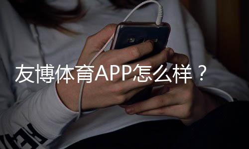 友博体育APP怎么样？真实评测、功能体验与提现安全全面解析