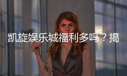 凯旋娱乐城福利多吗？揭秘独家优惠与丰厚回馈