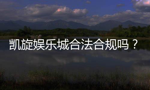 凯旋娱乐城合法合规吗？深度解析其运营资质与玩家保障
