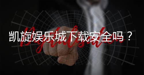 凯旋娱乐城下载安全吗？资深玩家分享下载与安全防护指南