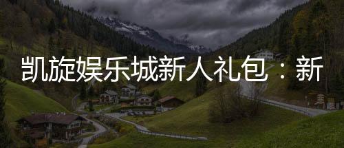 凯旋娱乐城新人礼包：新会员专享豪礼与首存优惠攻略
