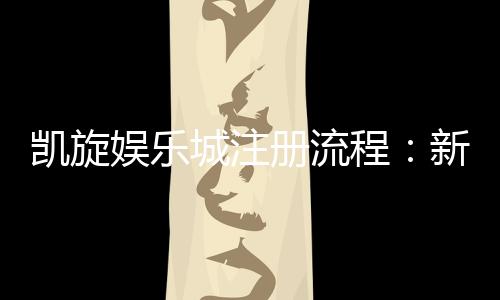 凯旋娱乐城注册流程：新手必看的详细步骤与技巧分享