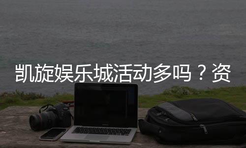 凯旋娱乐城活动多吗？资深玩家揭秘最新优惠与福利