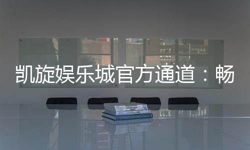 凯旋娱乐城官方通道：畅享顶级棋牌与电子游艺的尊贵体验