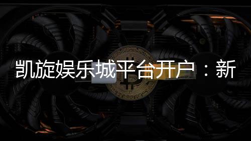 凯旋娱乐城平台开户：新手注册送豪礼畅享顶级游戏体验