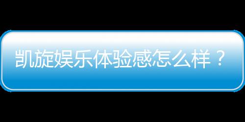 凯旋娱乐体验感怎么样？资深玩家分享真实评测与心得