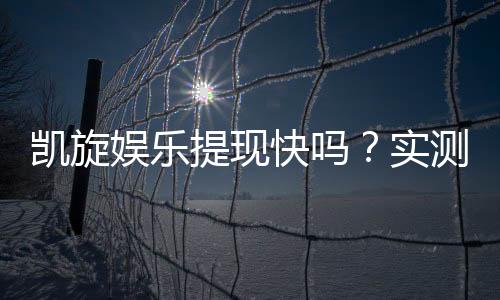凯旋娱乐提现快吗？实测到账速度与提款体验分享
