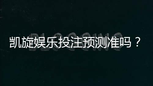 凯旋娱乐投注预测准吗？资深玩家实测胜率与技巧解析