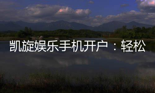 凯旋娱乐手机开户：轻松注册畅享顶级棋牌电游盛宴