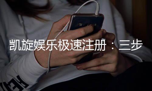 凯旋娱乐极速注册：三步完成极速开户畅享豪华游戏盛宴