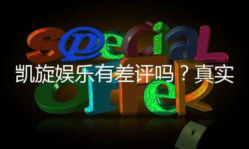凯旋娱乐有差评吗？真实玩家体验与评价解析