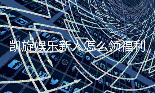 凯旋娱乐新人怎么领福利？手把手教你轻松获取首存礼金