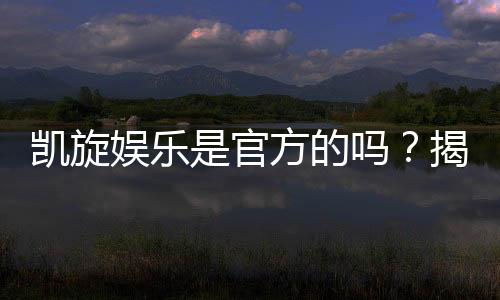 凯旋娱乐是官方的吗？揭秘平台背景与安全认证详情