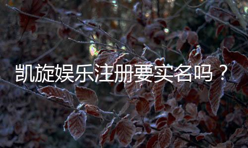 凯旋娱乐注册要实名吗？实名认证流程及注意事项详解