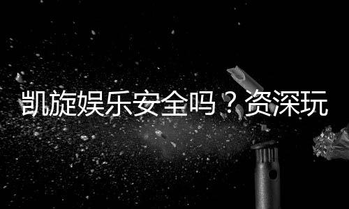 凯旋娱乐安全吗？资深玩家揭秘平台真实体验与保障措施