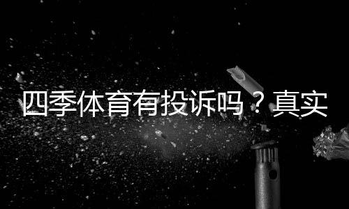 四季体育有投诉吗？真实用户反馈、投诉案例与处理流程详解