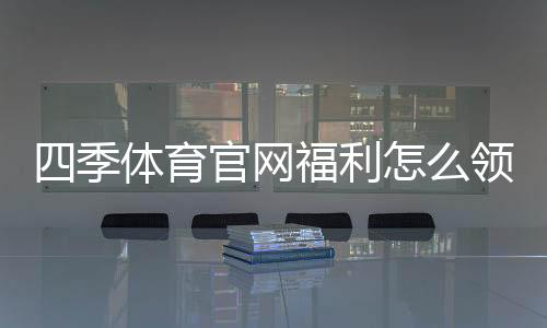 四季体育官网福利怎么领取？新手注册优惠与提现规则详解