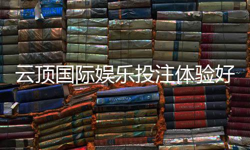 云顶国际娱乐投注体验好不好？资深玩家揭秘真实感受与技巧