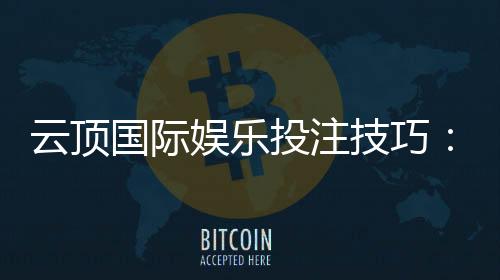 云顶国际娱乐投注技巧：资深玩家分享实战盈利心得