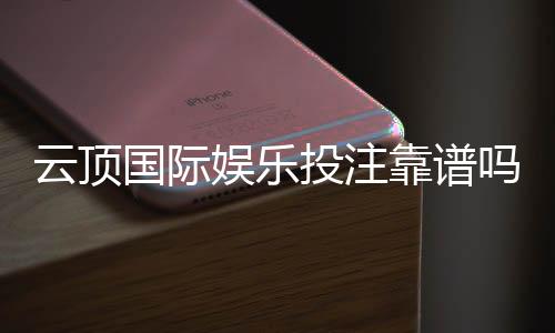 云顶国际娱乐投注靠谱吗？资深玩家揭秘平台真实体验