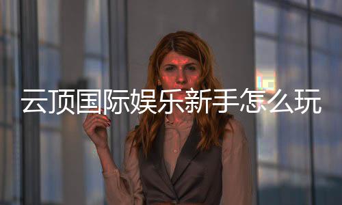 云顶国际娱乐新手怎么玩？从注册到实战的完整指南