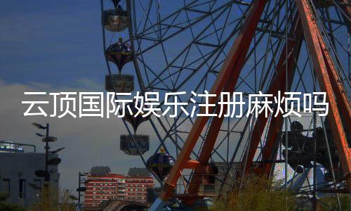 云顶国际娱乐注册麻烦吗