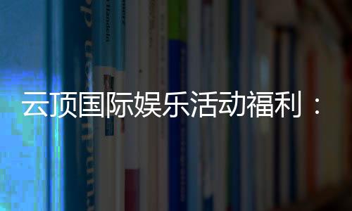 云顶国际娱乐活动福利：畅享豪华礼遇与惊喜回馈