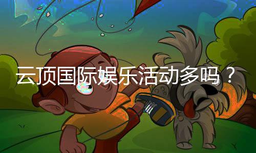 云顶国际娱乐活动多吗？丰富多样的线上娱乐体验等你来探索