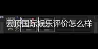 云顶国际娱乐评价怎么样？资深玩家真实体验分享