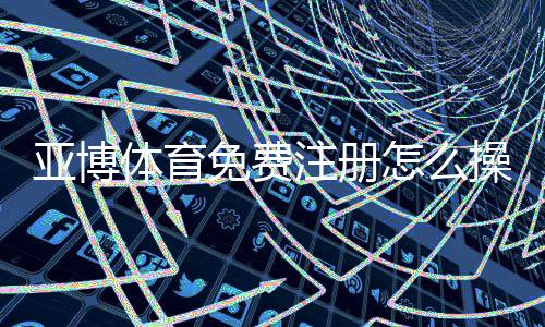亚博体育免费注册怎么操作？新手快速开户与领取优惠全攻略