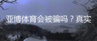 亚博体育会被骗吗？真实案例、安全性评估与完整防骗攻略