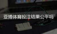 亚博体育投注结果公平吗？公正性揭秘、证据分析与玩家维权指南