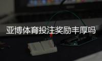 亚博体育投注奖励丰厚吗？奖金类型、领取条件与用户真实评价全解析