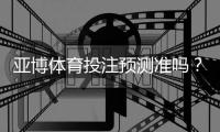 亚博体育投注预测准吗？真实性评测与提高命中率的实用技巧