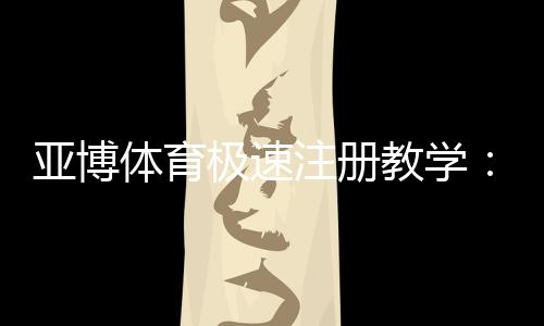 亚博体育极速注册教学：新手快速完成账号开通与安全验证指南