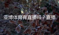 亚博体育有直播吗？直播功能、观看入口与使用教程详解