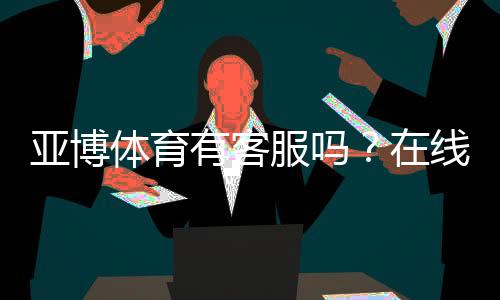 亚博体育有客服吗？在线客服、电话与投诉渠道快速指南