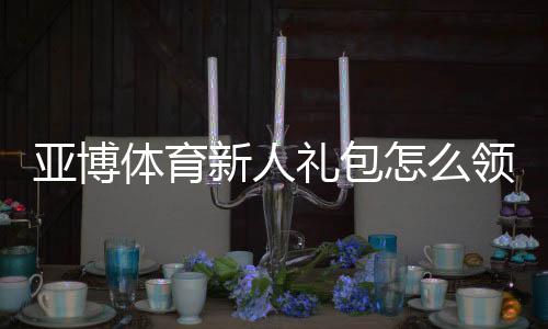 亚博体育新人礼包怎么领取？注册流程、优惠规则与实用攻略