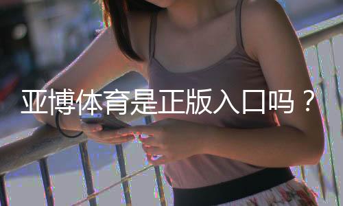亚博体育是正版入口吗？正版辨别方法与防骗、安全登录全攻略