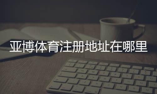 亚博体育注册地址在哪里？2026最新官网入口与注册流程详解