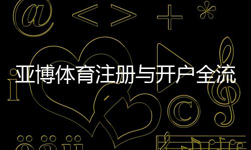 亚博体育注册与开户全流程：新手图文教程与验证充值安全指南