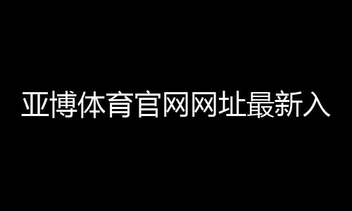 亚博体育官网网址最新入口在哪里？官方登录、注册与安全使用全攻略