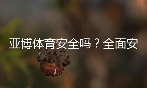 亚博体育安全吗？全面安全性评测、用户口碑与防骗实用指南