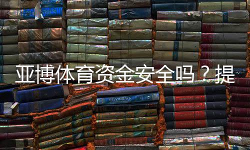 亚博体育资金安全吗？提现安全、监管资质与真实用户评价全解析